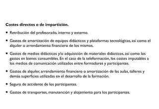Costes directos o de impartición.
• Retribución del profesorado, interno y externo.
• Gastos de amortización de equipos didácticos y plataformas tecnológicas, así como el
alquiler o arrendamiento financiero de los mismos.
• Gastos de medios didácticos y/o adquisición de materiales didácticos, así como los
gastos en bienes consumibles. En el caso de la teleformación, los costes imputables a
los medios de comunicación utilizados entre formadores y participantes.
• Gastos de alquiler, arrendamiento financiero o amortización de las aulas, talleres y
demás superficies utilizadas en el desarrollo de la formación.
• Seguro de accidente de los participantes.
• Gastos de transportes, manutención y alojamiento para los participantes.
 
