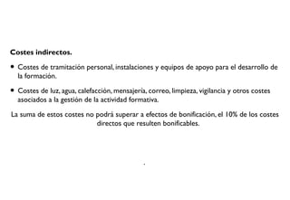 Costes indirectos.
• Costes de tramitación personal, instalaciones y equipos de apoyo para el desarrollo de
la formación.
• Costes de luz, agua, calefacción, mensajería, correo, limpieza, vigilancia y otros costes
asociados a la gestión de la actividad formativa.
La suma de estos costes no podrá superar a efectos de bonificación, el 10% de los costes
directos que resulten bonificables.
.
 