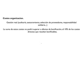 Costes organizacion.
Gestión real (auditoría, asesoramiento, selección de proveedores, responsabilidad
solidaria...)
La suma de estos costes no podrá superar a efectos de bonificación, el 10% de los costes
directos que resulten bonificables.
.
 