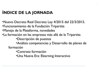 1
ÍNDICE DE LA JORNADA
•Nuevo Decreto Real Decreto Ley 4/2015 del 22/3/2015.
•Funcionamiento de la Fundación Tripartita
•Manejo de la Plataforma, novedades
•La formación en las empresas más allá de la Tripartita
•Descripción de puestos
•Análisis competencias y Desarrollo de planes de
formación
•Contrato formación
•Una Nueva Era: Elearning Interactivo
 