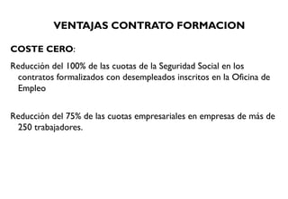 VENTAJAS CONTRATO FORMACION
COSTE CERO:
Reducción del 100% de las cuotas de la Seguridad Social en los
contratos formalizados con desempleados inscritos en la Oficina de
Empleo
Reducción del 75% de las cuotas empresariales en empresas de más de
250 trabajadores.
 
