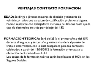 VENTAJAS CONTRATO FORMACION
EDAD: Se dirige a jóvenes mayores de dieciséis y menores de
veinticinco   años que carezcan de cualificación profesional alguna.
Podrán realizarse con trabajadores menores de 30 años hasta que la
tasa de desempleo se sitúe por debajo del 15% 
FORMACIÓNTEÓRICA: Será del 25 % el primer año, y del 15%
durante el segundo y tercer año, y estará vinculada al puesto de
trabajo desarrollado, con lo cual desaparece para los contratos
celebrados a partir del 12/02/2012 la formación orientada a la
obtención del Graduado en ESO.
Los costes de la formación teórica serán bonificados al 100% en los
Seguros Sociales.
 