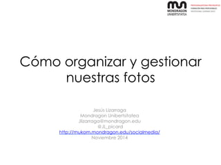 Cómo organizar y gestionar 
nuestras fotos 
Jesús Lizarraga 
Mondragon Unibertsitatea 
Jlizarraga@mondragon.edu 
@JL_picard 
http://mukom.mondragon.edu/socialmedia/ 
Noviembre 2014 
 