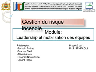 Module:
Leadership et mobilisation des équipes
Gestion du risque
incendie
Proposé par :
Dr S. SENDAOUI
Réalisé par:
-Bachain Fatima
-Baaboul Said
-Abbasi Adam
-Essahibi Noureddine
-Essahli Réda.
 