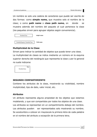 107
Un nombre es solo una cadena de caracteres que puede ser escrito de
dos formas: como simple name, que muestra solo el nombre de la
clase; o como path name o class path name, en donde se
muestra además del nombre del paquete al cual pertenece la clase
(los paquetes sirven para agrupar objetos según conveniencia).
Multiplicidad de la Clase
Sirven para indicar la cantidad de objetos que puedo tener una clase.
La multiplicidad de clases se indica mediante un número en la esquina
superior derecha del rectángulo que representa la clase y por lo general
no suele indicarse
SEGUNDO COMPARTIMIENTO
Contiene los atributos de la clase, mostrando su visibilidad, nombre
mutiplicidad, tipo de dato, valor inicial, etc.
Atributos
Un atributo representa alguna propiedad de los objetos que estamos
modelando, y que son compartidos por todos los objetos de una clase.
Los atributos se representan en un compartimiento debajo del nombre.
Los atributos pueden ser representados solo mostrando su nombre.
Se acostumbra a colocar en mayúscula la primera letra de cada palabra
en el nombre del atributo a excepción de la primera letra.
NombreClase
NombrePaquete::NombreClase
simple name
Path name
NombreClase
Nro
 
