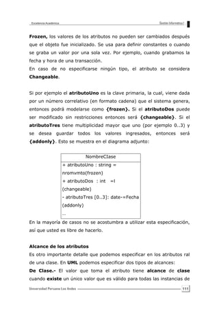 111
Frozen, los valores de los atributos no pueden ser cambiados después
que el objeto fue inicializado. Se usa para definir constantes o cuando
se graba un valor por una sola vez. Por ejemplo, cuando grabamos la
fecha y hora de una transacción.
En caso de no especificarse ningún tipo, el atributo se considera
Changeable.
Si por ejemplo el atributoUno es la clave primaria, la cual, viene dada
por un número correlativo (en formato cadena) que el sistema genera,
entonces podrá modelarse como {frozen}. Si el atributoDos puede
ser modificado sin restricciones entonces será {changeable}. Si el
atributoTres tiene multiplicidad mayor que uno (por ejemplo 0..3) y
se desea guardar todos los valores ingresados, entonces será
{addonly}. Esto se muestra en el diagrama adjunto:
En la mayoría de casos no se acostumbra a utilizar esta especificación,
así que usted es libre de hacerlo.
Alcance de los atributos
Es otro importante detalle que podemos especificar en los atributos ral
de una clase. En UML podemos especificar dos tipos de alcances:
De Clase.- El valor que toma el atributo tiene alcance de clase
cuando existe un único valor que es válido para todas las instancias de
NombreCIase
+ atributoUno : string =
nromvmto(frozen)
+ atributoDos : int =l
(changeable)
- atributoTres [0..3]: date-=Fecha
(addonly)
…
 