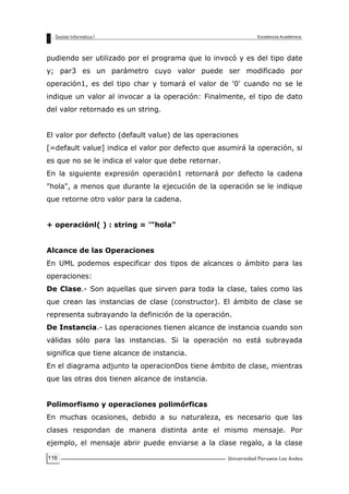 116
pudiendo ser utilizado por el programa que lo invocó y es del tipo date
y; par3 es un parámetro cuyo valor puede ser modificado por
operación1, es del tipo char y tomará el valor de '0' cuando no se le
indique un valor al invocar a la operación: Finalmente, el tipo de dato
del valor retornado es un string.
El valor por defecto (default value) de las operaciones
[=default value] indica el valor por defecto que asumirá la operación, si
es que no se le indica el valor que debe retornar.
En la siguiente expresión operación1 retornará por defecto la cadena
"hola", a menos que durante la ejecución de la operación se le indique
que retorne otro valor para la cadena.
+ operaciónl( ) : string = '"hola"
Alcance de las Operaciones
En UML podemos especificar dos tipos de alcances o ámbito para las
operaciones:
De Clase.- Son aquellas que sirven para toda la clase, tales como las
que crean las instancias de clase (constructor). El ámbito de clase se
representa subrayando la definición de la operación.
De Instancia.- Las operaciones tienen alcance de instancia cuando son
válidas sólo para las instancias. Si la operación no está subrayada
significa que tiene alcance de instancia.
En el diagrama adjunto la operacionDos tiene ámbito de clase, mientras
que las otras dos tienen alcance de instancia.
Polimorfismo y operaciones polimórficas
En muchas ocasiones, debido a su naturaleza, es necesario que las
clases respondan de manera distinta ante el mismo mensaje. Por
ejemplo, el mensaje abrir puede enviarse a la clase regalo, a la clase
 