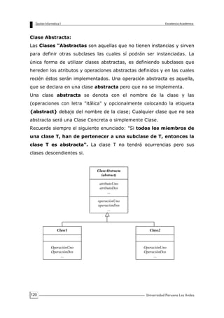 120
Clase Abstracta:
Las Clases "Abstractas son aquellas que no tienen instancias y sirven
para definir otras subclases las cuales sí podrán ser instanciadas. La
única forma de utilizar clases abstractas, es definiendo subclases que
hereden los atributos y operaciones abstractas definidos y en las cuales
recién éstos serán implementados. Una operación abstracta es aquella,
que se declara en una clase abstracta pero que no se implementa.
Una clase abstracta se denota con el nombre de la clase y las
(operaciones con letra "itálica" y opcionalmente colocando la etiqueta
{abstract} debajo del nombre de la clase; Cualquier clase que no sea
abstracta será una Clase Concreta o simplemente Clase.
Recuerde siempre el siguiente enunciado: "Si todos los miembros de
una clase T, han de pertenecer a una subclase de T, entonces la
clase T es abstracta". La clase T no tendrá ocurrencias pero sus
clases descendientes si.
ClaseAbstracta
(abstract)
atributoUno
atributoDos
…
operaciónUno
operaciónDos
…
Clase1
OperaciónUno
OperaciónDos
…
Clase2
OperaciónUno
OperaciónDos
…
 
