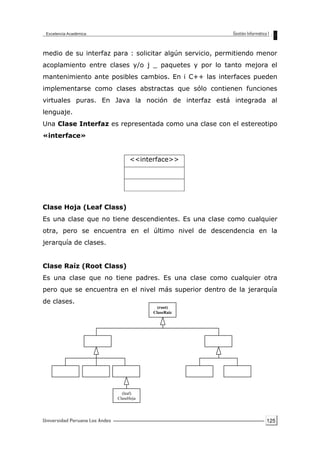 125
medio de su interfaz para : solicitar algún servicio, permitiendo menor
acoplamiento entre clases y/o j _ paquetes y por lo tanto mejora el
mantenimiento ante posibles cambios. En i C++ las interfaces pueden
implementarse como clases abstractas que sólo contienen funciones
virtuales puras. En Java la noción de interfaz está integrada al
lenguaje.
Una Clase Interfaz es representada como una clase con el estereotipo
«interface»
<<interface>>
Clase Hoja (Leaf Class)
Es una clase que no tiene descendientes. Es una clase como cualquier
otra, pero se encuentra en el último nivel de descendencia en la
jerarquía de clases.
Clase Raíz (Root Class)
Es una clase que no tiene padres. Es una clase como cualquier otra
pero que se encuentra en el nivel más superior dentro de la jerarquía
de clases.
(leaf)
ClaseHoja
(root)
ClaseRaiz
 