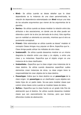 128
Bind.- Se utiliza cuando se desea detallar que la clase
dependiente es la instancia de una clase parametrizada, la
relación de dependencia estereotipada con Bind incluye una lista
de los actuales argumentos que vienen de los argumentos de la
plantilla.
Derive.- Se utiliza cuando se desea modelar la relación entre dos
atributos o dos asociaciones, en donde una de ellas puede ser
obtenida a partir de la otra (es derivada de la otra). Esto significa
que en realidad un elemento es concreto, mientras que el otro es
puramente conceptual.
Friend.- Este estereotipo se utiliza cuando se desea" modelar el
concepto Clases Amigas muy popular en C++. Especifica que la .
Clase Amiga puede utilizar los métodos de otra clase.
InstanceOf.- Se utiliza cuando deseamos mostrar en un mismo
diagrama la relación entre una clase y ún objeto, o entre una
clase y su metaclase. Especifica que el objeto origen es una
instancia de la clase clasificador.
Instantiate.- Especifica que la clase origen crea instancias de la
clase destino. Se utiliza cuando deseamos especificar cuáles
elementos crean instancias de otros. La clase origen tiene la
responsabilidad de crear objetos de la clase destino.
Powertype- Indica que la clase destino es un powertype de la
clase origen. Un powertype es un clasificador cuyos objetos son
todos hijos de un padre dado. Se-usa para modelar clases que
cubren otras clases como cuando se modelan bases de datos.
Refine.- Especifica que la clase fuente es un grado más fino de
abstracción que el destino. Se utiliza cuando deseamos modelar
clases que son esencialmente las mismas, pero que tienen
diferentes niveles de abstracción.
 
