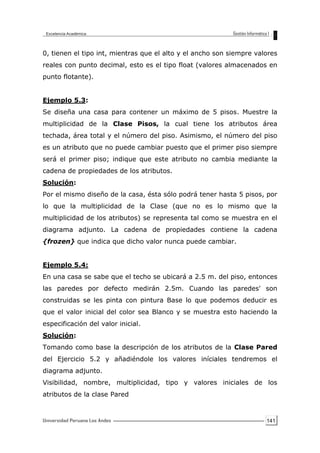 141
0, tienen el tipo int, mientras que el alto y el ancho son siempre valores
reales con punto decimal, esto es el tipo float (valores almacenados en
punto flotante).
Ejemplo 5.3:
Se diseña una casa para contener un máximo de 5 pisos. Muestre la
multiplicidad de la Clase Pisos, la cual tiene los atributos área
techada, área total y el número del piso. Asimismo, el número del piso
es un atributo que no puede cambiar puesto que el primer piso siempre
será el primer piso; indique que este atributo no cambia mediante la
cadena de propiedades de los atributos.
Solución:
Por el mismo diseño de la casa, ésta sólo podrá tener hasta 5 pisos, por
lo que la multiplicidad de la Clase (que no es lo mismo que la
multiplicidad de los atributos) se representa tal como se muestra en el
diagrama adjunto. La cadena de propiedades contiene la cadena
{frozen} que indica que dicho valor nunca puede cambiar.
Ejemplo 5.4:
En una casa se sabe que el techo se ubicará a 2.5 m. del piso, entonces
las paredes por defecto medirán 2.5m. Cuando las paredes' son
construidas se les pinta con pintura Base lo que podemos deducir es
que el valor inicial del color sea Blanco y se muestra esto haciendo la
especificación del valor inicial.
Solución:
Tomando como base la descripción de los atributos de la Clase Pared
del Ejercicio 5.2 y añadiéndole los valores iníciales tendremos el
diagrama adjunto.
Visibilidad, nombre, multiplicidad, tipo y valores iniciales de los
atributos de la clase Pared
 