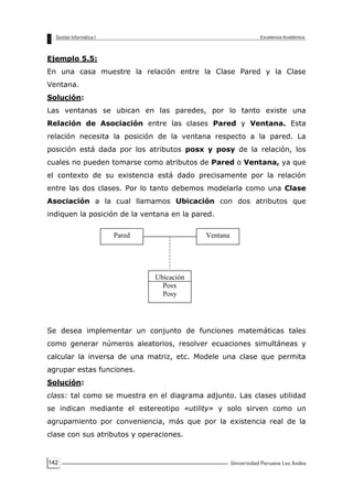 142
Ejemplo 5.5:
En una casa muestre la relación entre la Clase Pared y la Clase
Ventana.
Solución:
Las ventanas se ubican en las paredes, por lo tanto existe una
Relación de Asociación entre las clases Pared y Ventana. Esta
relación necesita la posición de la ventana respecto a la pared. La
posición está dada por los atributos posx y posy de la relación, los
cuales no pueden tomarse como atributos de Pared o Ventana, ya que
el contexto de su existencia está dado precisamente por la relación
entre las dos clases. Por lo tanto debemos modelarla como una Clase
Asociación a la cual llamamos Ubicación con dos atributos que
indiquen la posición de la ventana en la pared.
Se desea implementar un conjunto de funciones matemáticas tales
como generar números aleatorios, resolver ecuaciones simultáneas y
calcular la inversa de una matriz, etc. Modele una clase que permita
agrupar estas funciones.
Solución:
class: tal como se muestra en el diagrama adjunto. Las clases utilidad
se indican mediante el estereotipo «utility» y solo sirven como un
agrupamiento por conveniencia, más que por la existencia real de la
clase con sus atributos y operaciones.
Pared Ventana
Ubicación
Posx
Posy
 