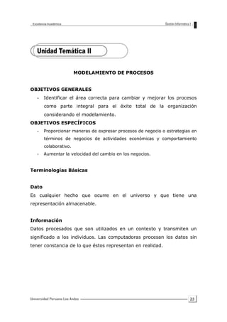 23
MODELAMIENTO DE PROCESOS
OBJETIVOS GENERALES
- Identificar el área correcta para cambiar y mejorar los procesos
como parte integral para el éxito total de la organización
considerando el modelamiento.
OBJETIVOS ESPECÍFICOS
- Proporcionar maneras de expresar procesos de negocio o estrategias en
términos de negocios de actividades económicas y comportamiento
colaborativo.
- Aumentar la velocidad del cambio en los negocios.
Terminologías Básicas
Dato
Es cualquier hecho que ocurre en el universo y que tiene una
representación almacenable.
Información
Datos procesados que son utilizados en un contexto y transmiten un
significado a los individuos. Las computadoras procesan los datos sin
tener constancia de lo que éstos representan en realidad.
 