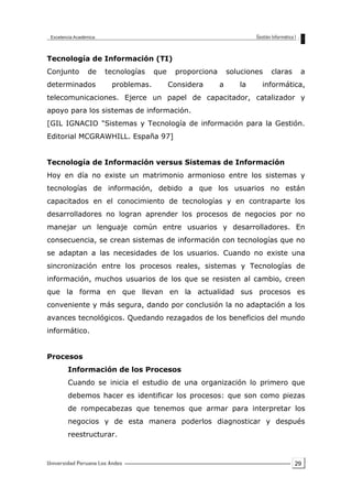 29
Tecnología de Información (TI)
Conjunto de tecnologías que proporciona soluciones claras a
determinados problemas. Considera a la informática,
telecomunicaciones. Ejerce un papel de capacitador, catalizador y
apoyo para los sistemas de información.
[GIL IGNACIO "Sistemas y Tecnología de información para la Gestión.
Editorial MCGRAWHILL. España 97]
Tecnología de Información versus Sistemas de Información
Hoy en día no existe un matrimonio armonioso entre los sistemas y
tecnologías de información, debido a que los usuarios no están
capacitados en el conocimiento de tecnologías y en contraparte los
desarrolladores no logran aprender los procesos de negocios por no
manejar un lenguaje común entre usuarios y desarrolladores. En
consecuencia, se crean sistemas de información con tecnologías que no
se adaptan a las necesidades de los usuarios. Cuando no existe una
sincronización entre los procesos reales, sistemas y Tecnologías de
información, muchos usuarios de los que se resisten al cambio, creen
que la forma en que llevan en la actualidad sus procesos es
conveniente y más segura, dando por conclusión la no adaptación a los
avances tecnológicos. Quedando rezagados de los beneficios del mundo
informático.
Procesos
Información de los Procesos
Cuando se inicia el estudio de una organización lo primero que
debemos hacer es identificar los procesos: que son como piezas
de rompecabezas que tenemos que armar para interpretar los
negocios y de esta manera poderlos diagnosticar y después
reestructurar.
 