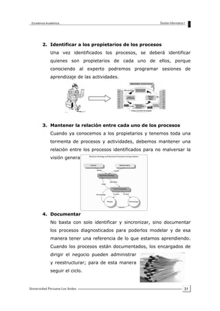 31
2. Identificar a los propietarios de los procesos
Una vez identificados los procesos, se deberá identificar
quienes son propietarios de cada uno de ellos, porque
conociendo al experto podremos programar sesiones de
aprendizaje de las actividades.
3. Mantener la relación entre cada uno de los procesos
Cuando ya conocemos a los propietarios y tenemos toda una
tormenta de procesos y actividades, debemos mantener una
relación entre los procesos identificados para no malversar la
visión general de los procesos del negocio.
4. Documentar
No basta con solo identificar y sincronizar, sino documentar
los procesos diagnosticados para poderlos modelar y de esa
manera tener una referencia de lo que estamos aprendiendo.
Cuando los procesos están documentados, los encargados de
dirigir el negocio pueden administrar
y reestructurar; para de esta manera
seguir el ciclo.
 