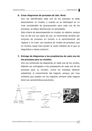 33
6. Crear diagramas de procesos de 2do. Nivel
Una vez identificados cada uno de los procesos se debe
descomponer en niveles, y cuando ya se desintegró en un
nivel considerable de jerarquización para cada uno de los
procesos, se deben desmenuzar en actividades.
Este criterio de descomposición en niveles, es relativo; porque
hoy en día con los casos de uso, se recomienda dividirlo por
conjunto de procesos en función a la administración del
negocio y no crear una escalera de niveles de procesos, que
en muchos casos hace perder la visión holística de lo que se
diagnóstica o desea construir.
7. Entrega de diagramas a los propietarios de cada uno de
los procesos para su revisión.
Una vez construido los diagramas en cada uno de los niveles,
deberán ser entregados a los propietarios de cada uno de los
procesos para su revisión, nunca los analistas deberán
subestimar el conocimiento del negocio; porque, por muy
similares que puedan ser los negocios siempre cada negocio
tiene sus características peculiares.
 