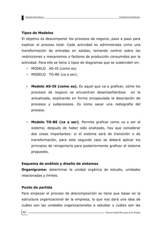 42
Tipos de Modelos
El objetivo es descomponer los procesos de negocio, paso a paso para
explicar el proceso total. Cada actividad es administrada como una
transformación de entradas en salidas, tomando control sobre las
restricciones y mecanismos o factores de producción consumidos por la
actividad. Para ello se tiene 2 tipos de diagramas que se subdividen en:
• MODELO AS-IS (como es)
• MODELO TO-BE (va a ser).
• Modelo AS-IS (como es). Es aquel que va a graficar, cómo los
procesos de negocio se encuentran desempeñándose en la
actualizada, explicando en forma encapsulada la descripción de
procesos y subprocesos. Es como sacar una radiografía del
proceso.
• Modelo TO-BE (va a ser). Permite graficar como va a ser el
sistema; después de haber sido analizado, hay que considerar
dos cosas importantes: si el sistema será de transición o de
transformación, para este segundo caso se deberá aplicar los
principios de reingeniería para posteriormente graficar el sistema
propuesto.
Esquema de análisis y diseño de sistemas
Organigrama: determinar la unidad orgánica de estudio, unidades
relacionadas y límites.
Punto de partida
Para empezar el proceso de descomposición se tiene que basar en la
estructura organizacional de la empresa, la que nos dará una idea de
cuáles son las unidades organizacionales a estudiar y cuáles son las
 