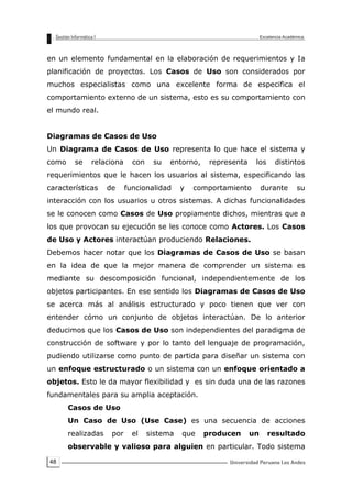 48
en un elemento fundamental en la elaboración de requerimientos y Ia
planificación de proyectos. Los Casos de Uso son considerados por
muchos especialistas como una excelente forma de especifica el
comportamiento externo de un sistema, esto es su comportamiento con
el mundo real.
Diagramas de Casos de Uso
Un Diagrama de Casos de Uso representa lo que hace el sistema y
como se relaciona con su entorno, representa los distintos
requerimientos que le hacen los usuarios al sistema, especificando las
características de funcionalidad y comportamiento durante su
interacción con los usuarios u otros sistemas. A dichas funcionalidades
se le conocen como Casos de Uso propiamente dichos, mientras que a
los que provocan su ejecución se les conoce como Actores. Los Casos
de Uso y Actores interactúan produciendo Relaciones.
Debemos hacer notar que los Diagramas de Casos de Uso se basan
en la idea de que la mejor manera de comprender un sistema es
mediante su descomposición funcional, independientemente de los
objetos participantes. En ese sentido los Diagramas de Casos de Uso
se acerca más al análisis estructurado y poco tienen que ver con
entender cómo un conjunto de objetos interactúan. De lo anterior
deducimos que los Casos de Uso son independientes del paradigma de
construcción de software y por lo tanto del lenguaje de programación,
pudiendo utilizarse como punto de partida para diseñar un sistema con
un enfoque estructurado o un sistema con un enfoque orientado a
objetos. Esto le da mayor flexibilidad y es sin duda una de las razones
fundamentales para su amplia aceptación.
Casos de Uso
Un Caso de Uso (Use Case) es una secuencia de acciones
realizadas por el sistema que producen un resultado
observable y valioso para alguien en particular. Todo sistema
 
