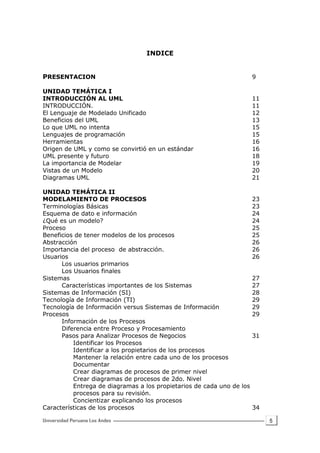 5
INDICE
PRESENTACION 9
UNIDAD TEMÁTICA I
INTRODUCCIÓN AL UML 11
INTRODUCCIÓN. 11
El Lenguaje de Modelado Unificado 12
Beneficios del UML 13
Lo que UML no intenta 15
Lenguajes de programación 15
Herramientas 16
Origen de UML y como se convirtió en un estándar 16
UML presente y futuro 18
La importancia de Modelar 19
Vistas de un Modelo 20
Diagramas UML 21
UNIDAD TEMÁTICA II
MODELAMIENTO DE PROCESOS 23
Terminologías Básicas 23
Esquema de dato e información 24
¿Qué es un modelo? 24
Proceso 25
Beneficios de tener modelos de los procesos 25
Abstracción 26
Importancia del proceso de abstracción. 26
Usuarios 26
Los usuarios primarios
Los Usuarios finales
Sistemas 27
Características importantes de los Sistemas 27
Sistemas de Información (SI) 28
Tecnología de Información (TI) 29
Tecnología de Información versus Sistemas de Información 29
Procesos 29
Información de los Procesos
Diferencia entre Proceso y Procesamiento
Pasos para Analizar Procesos de Negocios 31
Identificar los Procesos
Identificar a los propietarios de los procesos
Mantener la relación entre cada uno de los procesos
Documentar
Crear diagramas de procesos de primer nivel
Crear diagramas de procesos de 2do. Nivel
Entrega de diagramas a los propietarios de cada uno de los
procesos para su revisión.
Concientizar explicando los procesos
Características de los procesos 34
 