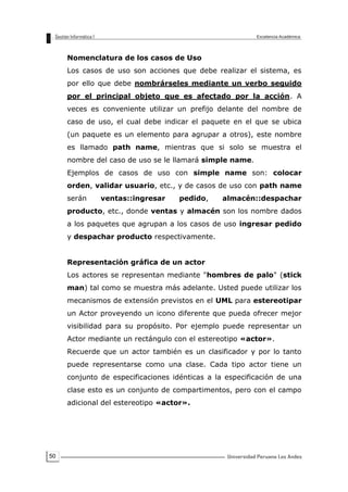 50
Nomenclatura de los casos de Uso
Los casos de uso son acciones que debe realizar el sistema, es
por ello que debe nombrárseles mediante un verbo seguido
por el principal objeto que es afectado por la acción. A
veces es conveniente utilizar un prefijo delante del nombre de
caso de uso, el cual debe indicar el paquete en el que se ubica
(un paquete es un elemento para agrupar a otros), este nombre
es llamado path name, mientras que si solo se muestra el
nombre del caso de uso se le llamará simple name.
Ejemplos de casos de uso con simple name son: colocar
orden, validar usuario, etc., y de casos de uso con path name
serán ventas::ingresar pedido, almacén::despachar
producto, etc., donde ventas y almacén son los nombre dados
a los paquetes que agrupan a los casos de uso ingresar pedido
y despachar producto respectivamente.
Representación gráfica de un actor
Los actores se representan mediante "hombres de palo" (stick
man) tal como se muestra más adelante. Usted puede utilizar los
mecanismos de extensión previstos en el UML para estereotipar
un Actor proveyendo un icono diferente que pueda ofrecer mejor
visibilidad para su propósito. Por ejemplo puede representar un
Actor mediante un rectángulo con el estereotipo «actor».
Recuerde que un actor también es un clasificador y por lo tanto
puede representarse como una clase. Cada tipo actor tiene un
conjunto de especificaciones idénticas a la especificación de una
clase esto es un conjunto de compartimentos, pero con el campo
adicional del estereotipo «actor».
 