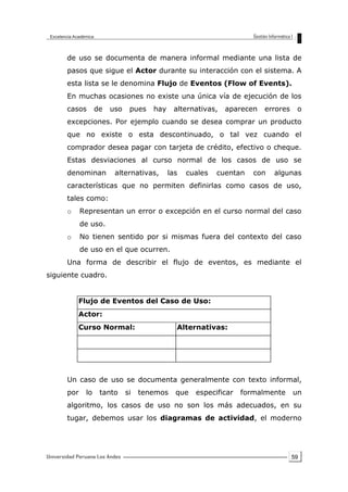 59
de uso se documenta de manera informal mediante una lista de
pasos que sigue el Actor durante su interacción con el sistema. A
esta lista se le denomina Flujo de Eventos (Flow of Events).
En muchas ocasiones no existe una única vía de ejecución de los
casos de uso pues hay alternativas, aparecen errores o
excepciones. Por ejemplo cuando se desea comprar un producto
que no existe o esta descontinuado, o tal vez cuando el
comprador desea pagar con tarjeta de crédito, efectivo o cheque.
Estas desviaciones al curso normal de los casos de uso se
denominan alternativas, las cuales cuentan con algunas
características que no permiten definirlas como casos de uso,
tales como:
o Representan un error o excepción en el curso normal del caso
de uso.
o No tienen sentido por si mismas fuera del contexto del caso
de uso en el que ocurren.
Una forma de describir el flujo de eventos, es mediante el
siguiente cuadro.
Flujo de Eventos del Caso de Uso:
Actor:
Curso Normal: Alternativas:
Un caso de uso se documenta generalmente con texto informal,
por lo tanto si tenemos que especificar formalmente un
algoritmo, los casos de uso no son los más adecuados, en su
tugar, debemos usar los diagramas de actividad, el moderno
 