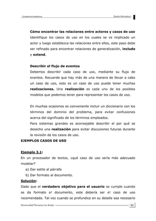 63
Cómo encontrar las relaciones entre actores y casos de uso
Identifique los casos de uso en los cuales se ve implicado un
actor y luego establezca las relaciones entre ellos, este paso debe
ser refinado para encontrar relaciones de generalización, include
y extend.
Describir el flujo de eventos
Debemos describir cada caso de uso, mediante su flujo de
eventos. Recuerde que hay más de una manera de llevar a cabo
un caso de uso, esto es un caso de uso puede tener muchas
realizaciones. Una realización es cada uno de los posibles
modelos que podemos tener para representar los casos de uso.
En muchas ocasiones es conveniente incluir un diccionario con los
términos del dominio del problema, para evitar confusiones
acerca del significado de los términos empleados.
Para sistemas grandes es aconsejable describir el por qué se
desecho una realización para evitar discusiones futuras durante
la revisión de los casos de uso.
EJEMPLOS CASOS DE USO
Ejemplo 3.1:
En un procesador de textos, ¿qué caso de uso sería más adecuado
modelar?
a) Dar estilo al párrafo
b) Dar formato al documento.
Solución:
Dado que el verdadero objetivo para el usuario se cumple cuando
se da formato a! documento, este debería ser e! caso de uso
recomendado. Tal vez cuando se profundice en su detalle sea necesario
 