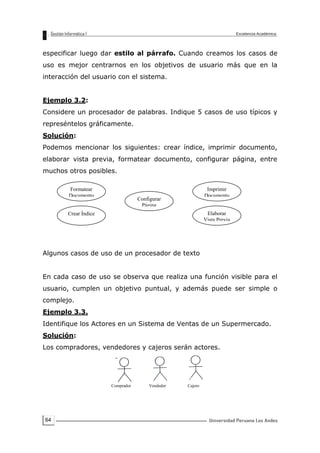 64
especificar luego dar estilo al párrafo. Cuando creamos los casos de
uso es mejor centrarnos en los objetivos de usuario más que en la
interacción del usuario con el sistema.
Ejemplo 3.2:
Considere un procesador de palabras. Indique 5 casos de uso típicos y
represéntelos gráficamente.
Solución:
Podemos mencionar los siguientes: crear índice, imprimir documento,
elaborar vista previa, formatear documento, configurar página, entre
muchos otros posibles.
Algunos casos de uso de un procesador de texto
En cada caso de uso se observa que realiza una función visible para el
usuario, cumplen un objetivo puntual, y además puede ser simple o
complejo.
Ejemplo 3.3.
Identifique los Actores en un Sistema de Ventas de un Supermercado.
Solución:
Los compradores, vendedores y cajeros serán actores.
Comprador Vendedor Cajero
Formatear
Documento
Configurar
Página
Imprimir
Documento
Elaborar
Vista Previa
Crear Índice
 