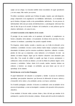 equipo con sus colegas. Los docentes también tienen necesidades de seguir aprendiendo
y en este campo, falta mucho por recorrer.
Por ultimo necesitamos aprender que el trabajo de equipo, requiere, que cada integrante,
ponga a disposición de la organización sus habilidades individuales; en el entendido de
que la fortaleza del grupo escriba en las potencialidades individuales. En este proceso, la
individualidad debe estar por encima del individualismo y cada integrante debe tener bien
clara la idea de que en la escuela el objetivo de la institución es más poderoso que los
objetivos individuales a la suma de estos.
c) Central la atención en los objetivos de la escuela
El prestigio de una escuela radica en la apariencia del inmueble el cumplimiento en
horario y disciplina de los alumnos o el acatamiento de órdenes de las auto ideas. En estos
contextos la enseñanza y aprendizaje han pasado a segundo término.
Por desgracia, existen muchas escuelas y maestros que, en el afán de sobresalir en las
estadísticas o actividades de zona o sector, dedican mucho tiempo a preparar a un grupo
determinado de alumnos para los concursos académicos, deportivos, culturales o sociales,
pierden de vista que su compromiso como institución es la formación de todo sus
alumnos de manera integrar, lograr que los objetivos educativos sean alcanzados para
todos ellos. Una escuela de calidad es aquella que logra el acceso, permanencia y
culminación exitosa de todos sus alumnos y no solo la obtiene los primeros lugares en los
concursos y actividades. Incluso dentro de la escuela, muchos maestros dedican sus
esfuerzos e invierten sus energías en actividades que poco tienen que ver con el
aprendizaje de los alumnos.
Rol del docente en la Gestión Pedagógica
El papel fundamental del educador es acompañar y facilitar el proceso de enseñanza
aprendizaje para propiciar situaciones que favorecen la elaboración de nuevos saberes y
el desarrollo de los valores y las actividades previas en el nuevo curriculum.
En el modelo pedagógico curricular el docente es considerado como un mediador de los
procesos de aprendizaje y como un investigador constante en la ejecución de los proyectos
educativos.
Como mediador el docente realiza acciones dentro y fuera del aula que ameritan de la
participación y aportes de los docentes y alumnos, forman parte de la acción de mediación
 