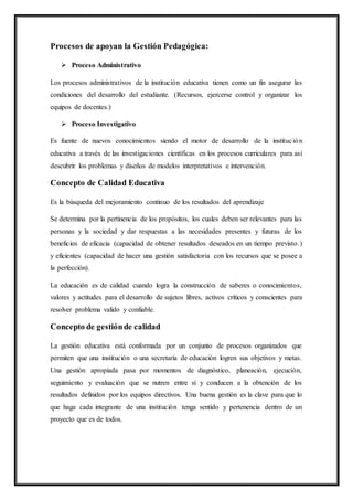 Procesos de apoyan la Gestión Pedagógica:
 Proceso Administrativo
Los procesos administrativos de la institución educativa tienen como un fin asegurar las
condiciones del desarrollo del estudiante. (Recursos, ejercerse control y organizar los
equipos de docentes.)
 Proceso Investigativo
Es fuente de nuevos conocimientos siendo el motor de desarrollo de la institución
educativa a través de las investigaciones científicas en los procesos curriculares para así
descubrir los problemas y diseños de modelos interpretativos e intervención.
Concepto de Calidad Educativa
Es la búsqueda del mejoramiento continuo de los resultados del aprendizaje
Se determina por la pertinencia de los propósitos, los cuales deben ser relevantes para las
personas y la sociedad y dar respuestas a las necesidades presentes y futuras de los
beneficios de eficacia (capacidad de obtener resultados deseados en un tiempo previsto.)
y eficientes (capacidad de hacer una gestión satisfactoria con los recursos que se posee a
la perfección).
La educación es de calidad cuando logra la construcción de saberes o conocimientos,
valores y actitudes para el desarrollo de sujetos libres, activos críticos y conscientes para
resolver problema valido y confiable.
Concepto de gestiónde calidad
La gestión educativa está conformada por un conjunto de procesos organizados que
permiten que una institución o una secretaría de educación logren sus objetivos y metas.
Una gestión apropiada pasa por momentos de diagnóstico, planeación, ejecución,
seguimiento y evaluación que se nutren entre sí y conducen a la obtención de los
resultados definidos por los equipos directivos. Una buena gestión es la clave para que lo
que haga cada integrante de una institución tenga sentido y pertenencia dentro de un
proyecto que es de todos.
 