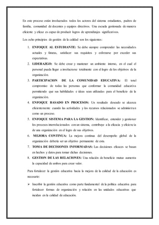 En este proceso están involucrados todos los actores del sistema estudiantes, padres de
familia, comunidad de docentes y equipos directivos. Una escuela gestionada de manera
eficiente y eficaz es capaz de producir logros de aprendizajes significativos.
Los ocho principios de gestión de la calidad son los siguientes:
1. ENFOQUE AL ESTUDIANTE: Se debe siempre comprender las necesidades
actuales y futuras, satisfacer sus requisitos y esforzarse por exceder sus
expectativas.
2. LIDERAZGO: Se debe crear y mantener un ambiente interno, en el cual el
personal pueda llegar a involucrarse totalmente con el logro de los objetivos de la
organización.
3. PARTICIPACION DE LA COMUNIDAD EDUCATIVA: El total
compromiso de todas las personas que conformar la comunidad educativa
permitiendo que sus habilidades e ideas sean utilizadas para el beneficio de la
organización.
4. ENFOQUE BASADO EN PROCESOS: Un resultado deseado se alcanza
eficientemente cuando las actividades y los recursos relacionados se administran
como un proceso.
5. ENFOQUE SISTEMA PARA LA GESTION: Identificar, entender y gestionar
los procesos interrelacionados con un sistema, contribuye a la eficacia y eficiencia
de una organización en el logro de sus objetivos.
6. MEJORA CONTINUA: La mejora continua del desempeño global de la
organización debería ser un objetivo permanente de esta.
7. TOMA DE DECISIONES INFORMADAS: Las decisiones eficaces se basan
en hechos y datos para tomar dichas decisiones.
8. GESTION DE LAS RELACIONES: Una relación de beneficio mutuo aumenta
la capacidad de ambos para crear valor.
Para fortalecer la gestión educativa hacia la mejora de la calidad de la educación es
necesario:
 Inscribir la gestión educativa como parte fundamental de la política educativa para
fortalecer formas de organización y relación en las unidades educativas que
incidan en la calidad de educación.
 