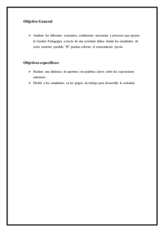 Objetivo General
 Analizar los diferentes conceptos, condiciones necesarias y procesos que apoyan
la Gestión Pedagógica a través de una actividad lúdica donde los estudiantes de
sexto semestre paralelo “B” puedan reforzar el conocimiento previo.
Objetivos específicos:
 Realizar una dinámica de apertura con palabras claves sobre las exposiciones
anteriores
 Dividir a los estudiantes en los grupos de trabajo para desarrollar la actividad
 