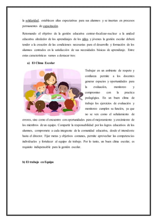 la solidaridad, establecen altas expectativas para sus alumnos y se insertan en procesos
permanentes de capacitación.
Retomando el objetivo de la gestión educativa centrar-focalizar-nuclear a la unidad
educativa alrededor de los aprendizajes de los niños y jóvenes la gestión escolar deberá
tender a la creación de las condiciones necesarias para el desarrollo y formación de los
alumnos centrados en la satisfacción de sus necesidades básicas de aprendizaje. Entre
estas características vamos a destacar tres:
a) El Clima Escolar
Trabajar en un ambiente de respeto y
confianza permite a los docentes
generar espacios y oportunidades para
la evaluación, monitoreo y
compromiso con la practica
pedagógica. En un buen clima de
trabajo los ejercicios de evaluación y
monitoreo cumplen su función, ya que
no se ven como el señalamiento de
errores, sino como el encuentro con oportunidades para el mejoramiento y crecimiento de
los miembros de un equipo. Compartir la responsabilidad por los logros educativos de los
alumnos, compromete a cada integrante de la comunidad educativa, desde el intendente
hasta el director. Fijar metas y objetivos comunes, permite aprovechar las competencias
individuales y fortalecer al equipo de trabajo. Por lo tanto, un buen clima escolar, es
requisito indispensable para la gestión escolar.
b) El trabajo en Equipo
 