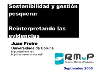 Sostenibilidad y gestión pesquera: Reinterpretando las evidencias J uan  Freire Universidade da Coruña http://juanfreire.net/ http://recursosmarinos.net/ Septiembre 2008 