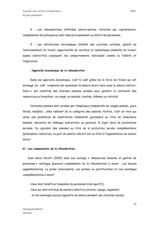 La gestion des carrières et performance IHEE
des pme gabonaises
4 – Les rémunérations différées (stock-options, retraites par capitalisation,
compléments de prévoyance) sont liées principalement au statut des personnes.
5 – Les rétributions intrinsèques (intérêt des activités confiées, qualité de
l’environnement du travail, opportunités de carrière) et symboliques (médaille du travail,
signes distinctifs) expliquent les comportements individuels comme la fidélité et
l’implication.
-Approche économique de la rémunération
Dans une approche économique, c’est le coût global de la force de travail qui est
envisagé. Ce coût comprend non seulement le salaire direct mais aussi le salaire indirect.
Celui-ci est constitué des diverses sommes versées pour garantir la continuité des
ressources au travailleur en congé, en maladie, invalide, chômeur ou retraité.
Certaines sommes sont versées par l’employeur (indemnités de congés annuels, jours
fériés, maladie) ; elles relèvent de la catégorie des salaires. Parfois, c’est un tiers qui
verse une prestation de substitution (indemnité journalière au titre de l’assurance
maladie, allocation de chômage, préretraite ou pension). Il s’agit alors de prestations
sociales. S’y ajoutent des sommes au titre de la protection sociale complémentaire
(prévoyance collective). La part du salaire indirect est un frein à l’augmentation du salaire
direct.
b/ Les composantes de la rémunération
Jean marie Peretti (2002) dans son ouvrage « Ressources humaine et gestion de
personnes » distingue plusieurs compléments de la rémunération à savoir : Les heures
supplémentaires, La prime d’ancienneté, Les primes ou gratifications et Les avantages
complémentaires à savoir:
- Ceux dont bénéficie l’ensemble du personnel (club sportif,)
- Ceux qui sont attribué de manière sélective (voiture, voyage, logement)
- et les avantages sociaux (garantie de salaire pendant une certaines durée)
13
Mounguetyi Bekono
Christian
 
