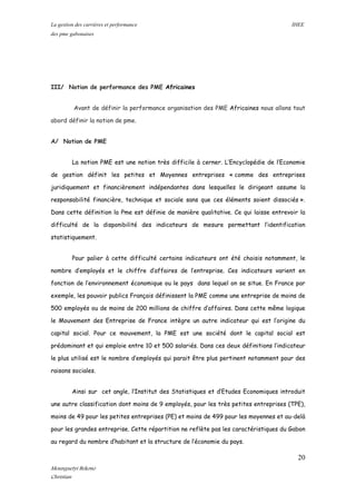 La gestion des carrières et performance IHEE
des pme gabonaises
III/ Notion de performance des PME Africaines
Avant de définir la performance organisation des PME Africaines nous allons tout
abord définir la notion de pme.
A/ Notion de PME
La notion PME est une notion très difficile à cerner. L’Encyclopédie de l’Economie
de gestion définit les petites et Moyennes entreprises « comme des entreprises
juridiquement et financièrement indépendantes dans lesquelles le dirigeant assume la
responsabilité financière, technique et sociale sans que ces éléments soient dissociés ».
Dans cette définition la Pme est définie de manière qualitative. Ce qui laisse entrevoir la
difficulté de la disponibilité des indicateurs de mesure permettant l’identification
statistiquement.
Pour palier à cette difficulté certains indicateurs ont été choisis notamment, le
nombre d’employés et le chiffre d’affaires de l’entreprise. Ces indicateurs varient en
fonction de l’environnement économique ou le pays dans lequel on se situe. En France par
exemple, les pouvoir publics Français définissent la PME comme une entreprise de moins de
500 employés ou de moins de 200 millions de chiffre d’affaires. Dans cette même logique
le Mouvement des Entreprise de France intègre un autre indicateur qui est l’origine du
capital social. Pour ce mouvement, la PME est une société dont le capital social est
prédominant et qui emploie entre 10 et 500 salariés. Dans ces deux définitions l’indicateur
le plus utilisé est le nombre d’employés qui parait être plus pertinent notamment pour des
raisons sociales.
Ainsi sur cet angle, l’Institut des Statistiques et d’Etudes Economiques introduit
une autre classification dont moins de 9 employés, pour les très petites entreprises (TPE),
moins de 49 pour les petites entreprises (PE) et moins de 499 pour les moyennes et au-delà
pour les grandes entreprise. Cette répartition ne reflète pas les caractéristiques du Gabon
au regard du nombre d’habitant et la structure de l’économie du pays.
20
Mounguetyi Bekono
Christian
 