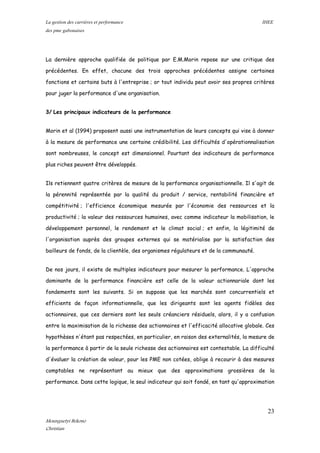 La gestion des carrières et performance IHEE
des pme gabonaises
La dernière approche qualifiée de politique par E.M.Morin repose sur une critique des
précédentes. En effet, chacune des trois approches précédentes assigne certaines
fonctions et certains buts à l'entreprise ; or tout individu peut avoir ses propres critères
pour juger la performance d'une organisation.
3/ Les principaux indicateurs de la performance
Morin et al (1994) proposent aussi une instrumentation de leurs concepts qui vise à donner
à la mesure de performance une certaine crédibilité. Les difficultés d'opérationnalisation
sont nombreuses, le concept est dimensionnel. Pourtant des indicateurs de performance
plus riches peuvent être développés.
Ils retiennent quatre critères de mesure de la performance organisationnelle. Il s'agit de
la pérennité représentée par la qualité du produit / service, rentabilité financière et
compétitivité ; l'efficience économique mesurée par l'économie des ressources et la
productivité ; la valeur des ressources humaines, avec comme indicateur la mobilisation, le
développement personnel, le rendement et le climat social ; et enfin, la légitimité de
l'organisation auprès des groupes externes qui se matérialise par la satisfaction des
bailleurs de fonds, de la clientèle, des organismes régulateurs et de la communauté.
De nos jours, il existe de multiples indicateurs pour mesurer la performance. L'approche
dominante de la performance financière est celle de la valeur actionnariale dont les
fondements sont les suivants. Si on suppose que les marchés sont concurrentiels et
efficients de façon informationnelle, que les dirigeants sont les agents fidèles des
actionnaires, que ces derniers sont les seuls créanciers résiduels, alors, il y a confusion
entre la maximisation de la richesse des actionnaires et l'efficacité allocative globale. Ces
hypothèses n'étant pas respectées, en particulier, en raison des externalités, la mesure de
la performance à partir de la seule richesse des actionnaires est contestable. La difficulté
d'évaluer la création de valeur, pour les PME non cotées, oblige à recourir à des mesures
comptables ne représentant au mieux que des approximations grossières de la
performance. Dans cette logique, le seul indicateur qui soit fondé, en tant qu'approximation
23
Mounguetyi Bekono
Christian
 