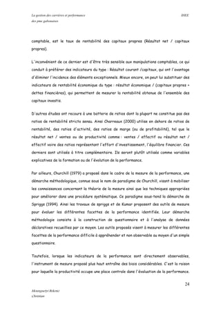 La gestion des carrières et performance IHEE
des pme gabonaises
comptable, est le taux de rentabilité des capitaux propres (Résultat net / capitaux
propres).
L'inconvénient de ce dernier est d'être très sensible aux manipulations comptables, ce qui
conduit à préférer des indicateurs du type : Résultat courant /capitaux, qui ont l'avantage
d'éliminer l'incidence des éléments exceptionnels. Mieux encore, on peut lui substituer des
indicateurs de rentabilité économique du type : résultat économique / (capitaux propres +
dettes financières), qui permettent de mesurer la rentabilité obtenue de l'ensemble des
capitaux investis.
D'autres études ont recours à une batterie de ratios dont la plupart ne constitue pas des
ratios de rentabilité stricto sensu. Ainsi Charreaux (2000) utilise en dehors de ratios de
rentabilité, des ratios d'activité, des ratios de marge (ou de profitabilité), tel que le
résultat net / ventes ou de productivité comme : ventes / effectif ou résultat net /
effectif voire des ratios représentant l'effort d'investissement, l'équilibre financier. Ces
derniers sont utilisés à titre complémentaire. Ils seront plutôt utilisés comme variables
explicatives de la formation ou de l'évolution de la performance.
Par ailleurs, Churchill (1979) a proposé dans le cadre de la mesure de la performance, une
démarche méthodologique, connue sous le nom de paradigme de Churchill, visant à mobiliser
les connaissances concernant la théorie de la mesure ainsi que les techniques appropriées
pour améliorer dans une procédure systématique. Ce paradigme sous-tend la démarche de
Spriggs (1994). Ainsi les travaux de spriggs et de Kumar proposent des outils de mesure
pour évaluer les différentes facettes de la performance identifiée. Leur démarche
méthodologie consiste à la construction de questionnaire et à l'analyse de données
déclaratives recueillies par ce moyen. Les outils proposés visent à mesurer les différentes
facettes de la performance difficile à appréhender et non observable au moyen d'un simple
questionnaire.
Toutefois, lorsque les indicateurs de la performance sont directement observables,
l'instrument de mesure proposé plus haut entraîne des biais considérables. C'est la raison
pour laquelle la productivité occupe une place centrale dans l'évaluation de la performance.
24
Mounguetyi Bekono
Christian
 
