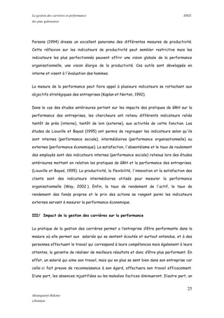 La gestion des carrières et performance IHEE
des pme gabonaises
Parsons (1994) dresse un excellent panorama des différentes mesures de productivité.
Cette réflexion sur les indicateurs de productivité peut sembler restrictive mais les
indicateurs les plus perfectionnés peuvent offrir une vision globale de la performance
organisationnelle, une vision élargie de la productivité. Ces outils sont développés en
interne et visent à l'évaluation des hommes.
La mesure de la performance peut faire appel à plusieurs indicateurs se rattachant aux
objectifs stratégiques des entreprises (Kaplan et Norton, 1992).
Dans le cas des études antérieures portant sur les impacts des pratiques de GRH sur la
performance des entreprises, les chercheurs ont retenu différents indicateurs reliés
tantôt de près (interne), tantôt de loin (externe), aux activités de cette fonction. Les
études de Liouville et Bayad (1995) ont permis de regrouper les indicateurs selon qu'ils
sont internes (performance sociale), intermédiaires (performance organisationnelle) ou
externes (performance économique). La satisfaction, l'absentéisme et le taux de roulement
des employés sont des indicateurs internes (performance sociale) retenus lors des études
antérieures mettant en relation les pratiques de GRH et la performance des entreprises.
(Liouville et Bayad, 1995). La productivité, la flexibilité, l'innovation et la satisfaction des
clients sont des indicateurs intermédiaires utilisés pour mesurer la performance
organisationnelle (Way, 2002 ). Enfin, le taux de rendement de l'actif, le taux de
rendement des fonds propres et le prix des actions se rangent parmi les indicateurs
externes servant à mesurer la performance économique.
III/ Impact de la gestion des carrières sur la performance
La pratique de la gestion des carrières permet a l’entreprise d’être performante dans la
mesure où elle permet aux salariés qui se sentent écoutés et surtout entendus, et à des
personnes effectuant le travail qui correspond à leurs compétences mais également à leurs
attentes, la garantie de réaliser de meilleurs résultats et donc d’être plus performant. En
effet, un salarié qui aime son travail, mais qui en plus se sent bien dans son entreprise car
celle-ci fait preuve de reconnaissance à son égard, effectuera son travail efficacement.
D’une part, les absences injustifiées ou les maladies factices diminueront. D’autre part, un
25
Mounguetyi Bekono
Christian
 