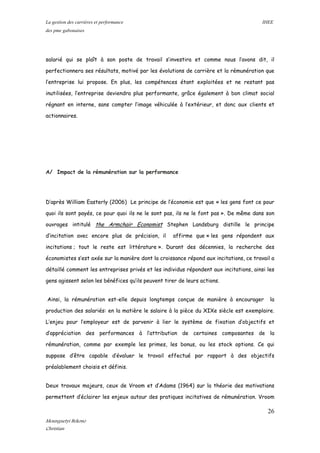 La gestion des carrières et performance IHEE
des pme gabonaises
salarié qui se plaît à son poste de travail s’investira et comme nous l’avons dit, il
perfectionnera ses résultats, motivé par les évolutions de carrière et la rémunération que
l’entreprise lui propose. En plus, les compétences étant exploitées et ne restant pas
inutilisées, l’entreprise deviendra plus performante, grâce également à bon climat social
régnant en interne, sans compter l’image véhiculée à l’extérieur, et donc aux clients et
actionnaires.
A/ Impact de la rémunération sur la performance
D’après William Easterly (2006) Le principe de l’économie est que « les gens font ce pour
quoi ils sont payés, ce pour quoi ils ne le sont pas, ils ne le font pas ». De même dans son
ouvrages intitulé the Armchair Economist Stephen Landsburg distille le principe
d’incitation avec encore plus de précision, il affirme que « les gens répondent aux
incitations ; tout le reste est littérature ». Durant des décennies, la recherche des
économistes s’est axée sur la manière dont la croissance répond aux incitations, ce travail a
détaillé comment les entreprises privés et les individus répondent aux incitations, ainsi les
gens agissent selon les bénéfices qu’ils peuvent tirer de leurs actions.
Ainsi, la rémunération est-elle depuis longtemps conçue de manière à encourager la
production des salariés: en la matière le salaire à la pièce du XIXe siècle est exemplaire.
L’enjeu pour l’employeur est de parvenir à lier le système de fixation d’objectifs et
d’appréciation des performances à l’attribution de certaines composantes de la
rémunération, comme par exemple les primes, les bonus, ou les stock options. Ce qui
suppose d’être capable d’évaluer le travail effectué par rapport à des objectifs
préalablement choisis et définis.
Deux travaux majeurs, ceux de Vroom et d’Adams (1964) sur la théorie des motivations
permettent d’éclairer les enjeux autour des pratiques incitatives de rémunération. Vroom
26
Mounguetyi Bekono
Christian
 