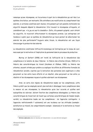 La gestion des carrières et performance IHEE
des pme gabonaises
remarque qu’une récompense, en l’occurrence la part de la rémunération qui est liée à un
système d’incitation, est motivante. Elle entraînera une modification du comportement des
salariés, si certaines conditions sont réunies. S’ils pensent qu’il est possible d’atteindre les
objectifs desquels dépend la rémunération. S’ils trouvent la récompense attrayante, et
considèrent que « le jeu en vaut la chandelle ». Enfin, s’ils pensent qu’après avoir atteint
les objectifs, ils recevront effectivement la récompense promise. Les entreprises ont
tendance à opter pour un système de rémunération qui leurs permet de sélectionner les
salariés les plus performants11
.toujours selon Vroom, la rémunération est une façon
d’encourager la production des salariés
La rémunération conditionne l’efficacité économique de l’entreprise par le niveau de cout,
mais aussi par la motivation et l’implication du personnel dans le processus de production.
Murray et Gerhart (1998) ont traité de l’efficacité de la rémunération des
compétences à la lumière de deux théories : la théorie des attentes (Vroom, 1964) et la
théorie des caractéristiques du travail (Hackman et Oldham, 1980). La théorie des
attentes, souvent utilisée pour prédire ou expliquer les effets de différentes formules de
rémunération variable, exprime que la motivation des personnes sera supérieure si elles
perçoivent un lien entre leurs efforts et un résultat, elles perçoivent un lien entre ce
résultat et les récompenses reçues et qu’elles valorisent ces récompenses.
Ainsi, en vertu d’un régime de rémunération basée sur les compétences, cette
théorie prédit que les employés seront plus motivés à développer leurs compétences dans
la mesure où une récompense, la rémunération qu’on leur accorde et qu’elles sont
susceptibles de valoriser, devient fonction des compétences développées. La théorie des
caractéristiques du travail met de l’avant que certaines caractéristiques de l’emploi (exple.
variété, La rémunération basée sur les compétences : de l’approche contingente : à
l’approche institutionnelle ? autonomie) ont une incidence sur les attitudes (exemple :
satisfaction au travail), les comportements exemple : absences) et la motivation au travail
des employés.
11
Bérénice Quinodon dans les Systèmes de rémunération ; Le casse-tête des managers
27
Mounguetyi Bekono
Christian
 