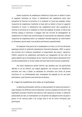La gestion des carrières et performance IHEE
des pme gabonaises
Comme l’acquisition de compétences transforme la façon dont se réalise le travail
et augmente l’autonomie au travail, la rémunération des compétences serait alors
susceptible de favoriser la motivation et le rendement au travail des employés. Comme
l’acquisition de compétences transforme la façon dont se réalise le travail et augmente
l’autonomie au travail, la rémunération des compétences serait alors susceptible de
favoriser la motivation et le rendement au travail des employés. En somme, la théorie des
attentes explique la motivation à s’engager dans des activités de développement de
compétences et la théorie des caractéristiques du travail permet de comprendre comment
l’acquisition de compétences mène à un rendement individuel supérieur qui collectivement
et ultimement, devrait mener à une meilleure performance organisationnelle.
En s’emparant d’une partie de la reconnaissance du travail, au titre de rétribution
symbolique (statut) et matérielle (rémunération financière) (Donnadieu, 1997), la gestion
des carrières vise à influencer durablement le comportement des acteurs : implication,
fidélité, acquisition de compétences, participation aux changements. De leur côté, les
agents espèrent que la reconnaissance de leur travail se traduira dans le déroulement de la
carrière professionnelle, et ils sont censés contribuer dans le sens voulu par l’organisation.
Une bonne rémunération permet d’attirer des candidats avec les qualifications
désirées et de les affecter aux emplois appropriés. Une structure de rémunération
motivante doit viser à établir un mécanisme de rétribution sous forme de primes
d’incitation et / ou d’intéressement pour récompenser les employés qui ont une haute
performance, ce qui favorise la motivation de ces derniers.
B/ L’impact de la planification de la relève sur la performance.
La démarche prévisionnelle constitue un mode permanent de ressources humaines, il
s’agit d’analyser les différents avenirs (inéluctable, incertain, probable) afin d’en sortir des
hypothèses concernant l’évolution des besoins et des ressources en homme. La démarche
prévisionnelle est donc un investissement car elle permet une adéquation entre les poste à
pouvoir et les individus prêts à les occuper dans le but de rentre l’entreprise plus
performante.
28
Mounguetyi Bekono
Christian
 