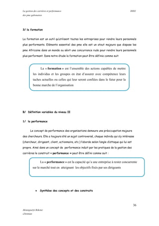 La gestion des carrières et performance IHEE
des pme gabonaises
3/ la formation
La formation est un outil qu’utilisent toutes les entreprises pour rendre leurs personnels
plus performants. Eléments essentiel des pme elle est un atout majeurs que dispose les
pme Africaine dans un monde ou sévit une concurrence rude pour rendre leurs personnels
plus performant. Dans notre étude la formation peut être définie comme suit
B/ Définition variables du niveau II
1/ la performance
Le concept de performance des organisations demeure une préoccupation majeure
des chercheurs. Elle a toujours été un sujet controversé, chaque individu qui s’y intéresse
(chercheur, dirigeant, client, actionnaire, etc.) l’aborde selon l’angle d’attaque qui lui est
propre. Ainsi dans un concept de performance induit par les pratiques de la gestion des
carrières le construit « performance » peut être défini comme suit :
♦ Synthèse des concepts et des construits
La « performance » est la capacité qu’a une entreprise à rester concurrente
sur le marché tout en atteignant les objectifs fixés par ses dirigeants
La « formation » est l’ensemble des actions capables de mettre
les individus et les groupes en état d’assurer avec compétence leurs
taches actuelles ou celles qui leur seront confiées dans le futur pour la
bonne marche de l’organisation
36
Mounguetyi Bekono
Christian
 
