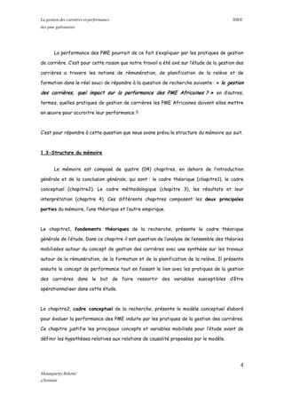 La gestion des carrières et performance IHEE
des pme gabonaises
La performance des PME pourrait de ce fait s’expliquer par les pratiques de gestion
de carrière. C’est pour cette raison que notre travail a été axé sur l’étude de la gestion des
carrières a travers les notions de rémunération, de planification de la relève et de
formation dans le réel souci de répondre à la question de recherche suivante : « la gestion
des carrières, quel impact sur la performance des PME Africaines ? » en d’autres,
termes, quelles pratiques de gestion de carrières les PME Africaines doivent elles mettre
en œuvre pour accroitre leur performance ?
C’est pour répondre à cette question que nous avons prévu la structure du mémoire qui suit.
1.3-Structure du mémoire
Le mémoire est composé de quatre (04) chapitres, en dehors de l’introduction
générale et de la conclusion générale, qui sont : le cadre théorique (chapitre1), le cadre
conceptuel (chapitre2). Le cadre méthodologique (chapitre 3), les résultats et leur
interprétation (chapitre 4). Ces différents chapitres composent les deux principales
parties du mémoire, l’une théorique et l’autre empirique.
Le chapitre1, fondements théoriques de la recherche, présente le cadre théorique
générale de l’étude. Dans ce chapitre il est question de l’analyse de l’ensemble des théories
mobilisées autour du concept de gestion des carrières avec une synthèse sur les travaux
autour de la rémunération, de la formation et de la planification de la relève. Il présente
ensuite le concept de performance tout en faisant le lien avec les pratiques de la gestion
des carrières dans le but de faire ressortir des variables susceptibles d’être
opérationnaliser dans cette étude.
Le chapitre2, cadre conceptuel de la recherche, présente le modèle conceptuel élaboré
pour évaluer la performance des PME induite par les pratiques de la gestion des carrières.
Ce chapitre justifie les principaux concepts et variables mobilisés pour l’étude avant de
définir les hypothèses relatives aux relations de causalité proposées par le modèle.
4
Mounguetyi Bekono
Christian
 