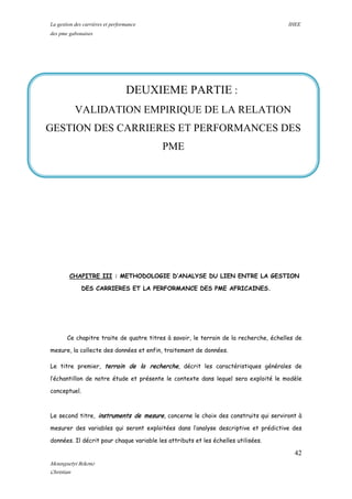 La gestion des carrières et performance IHEE
des pme gabonaises
CHAPITRE III : METHODOLOGIE D’ANALYSE DU LIEN ENTRE LA GESTION
DES CARRIERES ET LA PERFORMANCE DES PME AFRICAINES.
Ce chapitre traite de quatre titres à savoir, le terrain de la recherche, échelles de
mesure, la collecte des données et enfin, traitement de données.
Le titre premier, terrain de la recherche, décrit les caractéristiques générales de
l’échantillon de notre étude et présente le contexte dans lequel sera exploité le modèle
conceptuel.
Le second titre, instruments de mesure, concerne le choix des construits qui serviront à
mesurer des variables qui seront exploitées dans l’analyse descriptive et prédictive des
données. Il décrit pour chaque variable les attributs et les échelles utilisées.
DEUXIEME PARTIE :
VALIDATION EMPIRIQUE DE LA RELATION
GESTION DES CARRIERES ET PERFORMANCES DES
PME
42
Mounguetyi Bekono
Christian
 