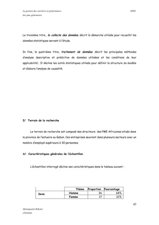 La gestion des carrières et performance IHEE
des pme gabonaises
Le troisième titre, la collecte des données, décrit la démarche utilisée pour recueillir les
données statistiques servant à l’étude.
In fine, le quatrième titre, traitement de données, décrit les principales méthodes
d’analyse descriptive et prédictive de données utilisées et les conditions de leur
applicabilité ; Il décline les outils statistiques utilisés pour définir la structure du modèle
et élabore l’analyse de causalité.
I/ Terrain de la recherche
Le terrain de recherche est composé des directeurs des PME Africaines situés dans
la province de l’estuaire au Gabon. Ces entreprises œuvrent dans plusieurs secteurs avec un
nombre d’employé supérieurs à 30 personnes.
A/ Caractéristiques générales de l’échantillon
L’échantillon interrogé décline ses caractéristiques dans le tableau suivant :
Thème Proportion Pourcentage
Sexe Homme 36 68%
Femme 17 32%
43
Mounguetyi Bekono
Christian
 