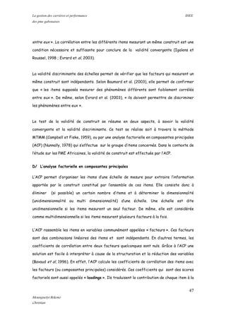 La gestion des carrières et performance IHEE
des pme gabonaises
entre eux ». La corrélation entre les différents items mesurant un même construit est une
condition nécessaire et suffisante pour conclure de la validité convergente (Igalens et
Roussel, 1998 ; Evrard et al, 2003).
La validité discriminante des échelles permet de vérifier que les facteurs qui mesurent un
même construit sont indépendants. Selon Baumard et al. (2003), elle permet de confirmer
que « les items supposés mesurer des phénomènes différents sont faiblement corrélés
entre eux ». De même, selon Evrard et al. (2003), « ils doivent permettre de discriminer
les phénomènes entre eux ».
Le test de la validité de construit se résume en deux aspects, à savoir la validité
convergente et la validité discriminante. Ce test se réalise soit à travers la méthode
MTMM (Campbell et Fiske, 1959), ou par une analyse factorielle en composantes principales
(ACP) (Nunnally, 1978) qui s’effectue sur le groupe d’items concernés. Dans le contexte de
l’étude sur les PME Africaines, la validité de construit est effectuée par l’ACP.
D/ L’analyse factorielle en composantes principales
L’ACP permet d’organiser les items d’une échelle de mesure pour extraire l’information
apportée par le construit constitué par l’ensemble de ces items. Elle consiste donc à
éliminer (si possible) un certain nombre d’items et à déterminer la dimensionnalité
(unidimensionnalité ou multi dimensionnalité) d’une échelle. Une échelle est dite
unidimensionnelle si les items mesurent un seul facteur. De même, elle est considérée
comme multidimensionnelle si les items mesurent plusieurs facteurs à la fois.
L’ACP rassemble les items en variables communément appelées « facteurs ». Ces facteurs
sont des combinaisons linéaires des items et sont indépendants. En d’autres termes, les
coefficients de corrélation entre deux facteurs quelconques sont nuls. Grâce à l’ACP une
solution est facile à interpréter à cause de la structuration et la réduction des variables
(Bavaud et al, 1996). En effet, l’ACP calcule les coefficients de corrélation des items avec
les facteurs (ou composantes principales) considérés. Ces coefficients qui sont des scores
factoriels sont aussi appelés « loadings ». Ils traduisent la contribution de chaque item à la
47
Mounguetyi Bekono
Christian
 
