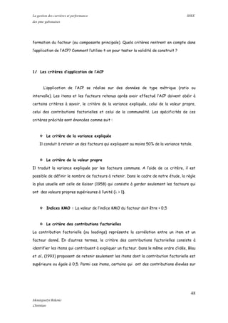 La gestion des carrières et performance IHEE
des pme gabonaises
formation du facteur (ou composante principale). Quels critères rentrent en compte dans
l’application de l’ACP? Comment l’utilise-t-on pour tester la validité de construit ?
1/ Les critères d’application de l’ACP
L’application de l’ACP se réalise sur des données de type métrique (ratio ou
intervalle). Les items et les facteurs retenus après avoir effectué l’ACP doivent obéir à
certains critères à savoir, le critère de la variance expliquée, celui de la valeur propre,
celui des contributions factorielles et celui de la communalité. Les spécificités de ces
critères précités sont énoncées comme suit :
 Le critère de la variance expliquée
Il conduit à retenir un des facteurs qui expliquent au moins 50% de la variance totale.
 Le critère de la valeur propre
Il traduit la variance expliquée par les facteurs communs. A l’aide de ce critère, il est
possible de définir le nombre de facteurs à retenir. Dans le cadre de notre étude, la règle
la plus usuelle est celle de Kaiser (1958) qui consiste à garder seulement les facteurs qui
ont des valeurs propres supérieures à l’unité (λ > 1).
 Indices KMO : La valeur de l’indice KMO du facteur doit être > 0,5
 Le critère des contributions factorielles
La contribution factorielle (ou loadings) représente la corrélation entre un item et un
facteur donné. En d’autres termes, le critère des contributions factorielles consiste à
identifier les items qui contribuent à expliquer un facteur. Dans le même ordre d’idée, Blau
et al., (1993) proposent de retenir seulement les items dont la contribution factorielle est
supérieure ou égale à 0,5. Parmi ces items, certains qui ont des contributions élevées sur
48
Mounguetyi Bekono
Christian
 