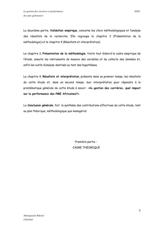 La gestion des carrières et performance IHEE
des pme gabonaises
La deuxième partie, Validation empirique, concerne les choix méthodologiques et l’analyse
des résultats de la recherche. Elle regroupe le chapitre 3 (Présentation de la
méthodologie) et le chapitre 4 (Résultats et interprétation).
Le chapitre 3, Présentation de la méthodologie, traite tout d’abord le cadre empirique de
l’étude, ensuite les instruments de mesure des variables et de collecte des données et,
enfin les outils d’analyse destinés au test des hypothèses.
Le chapitre 4, Résultats et interprétation, présente dans un premier temps, les résultats
de cette étude et, dans un second temps, leur interprétation pour répondre à la
problématique générale de cette étude à savoir : «la gestion des carrières, quel impact
sur la performance des PME Africaines?».
La Conclusion générale, fait la synthèse des contributions effectives de cette étude, tant
au plan théorique, méthodologique que managérial.
Première partie :
CADRE THEORIQUE
5
Mounguetyi Bekono
Christian
 
