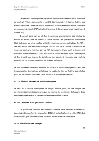 La gestion des carrières et performance IHEE
des pme gabonaises
Les résultats de l’analyse descriptive des variables concernent les tests de validité
de construit (Validité convergente et validité discriminante) et le test de fiabilité des
échelles de mesure. Le test de validité de construit utilise la méthode d’analyse factorielle
en composante principale (ACP) et retient le critère de Kaiser (valeur propre supérieure à
l’unité 1>λ ).
Il permet d’une part de vérifier le caractère unidimensionnel des échelles de
mesure et d’autre part de donner à chaque variable une pondération standardisée
(distribuée selon une loi normale) qui utilise les « facteurs scores » restitués par les ACP.
Les résultats de ces tests sont suivis par ceux du test de la fiabilité effectué sur les
items des construits restitués par les ACP convergentes (items dont le loading sont
supérieurs en valeur absolue à 0,5. Ce test utilise le coefficient alpha (α) de Cronbach pour
vérifier la cohérence interne des échelles ou leur capacité à reproduire des résultats
similaires, en cas d’utilisation répétée sur un même phénomène.
Ce titre présentera d’abord les résultats des tests de la validité convergente. Ce test vise
la recomposition des facteurs utilisés pour le modèle. Le test de fiabilité des échelles
porte sur les facteurs restitués à l’issue des tests de validité des construits.
A/ Les résultats des tests de validité convergente
Le test de la validité convergente de chaque variable passe par une analyse des
corrélations des items des construits, puis par l’analyse des coefficients de la qualité de sa
représentation et celle de la cohérence interne des facteurs extraits.
B/ Les pratiques de la gestion des carrières
La gestion des carrières est observée à travers deux variables de recherche,
supposées indépendantes : la rémunération (REM) et la planification de la relève (PRE). Ces
trois variables, précédemment citées, passeront toutes le test de convergence.
1/ La rémunération des employés
55
Mounguetyi Bekono
Christian
 