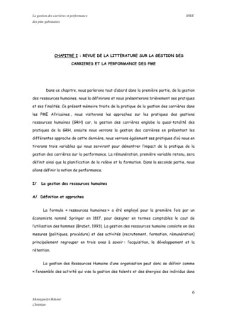 La gestion des carrières et performance IHEE
des pme gabonaises
CHAPITRE I : REVUE DE LA LITTERATURE SUR LA GESTION DES
CARRIERES ET LA PERFORMANCE DES PME
Dans ce chapitre, nous parlerons tout d’abord dans la première partie, de la gestion
des ressources humaines, nous la définirons et nous présenterons brièvement ses pratiques
et ses finalités. Ce présent mémoire traite de la pratique de la gestion des carrières dans
les PME Africaines , nous visiterons les approches sur les pratiques des gestions
ressources humaines (GRH) car, la gestion des carrières englobe la quasi-totalité des
pratiques de la GRH, ensuite nous verrons la gestion des carrières en présentant les
différentes approche de cette dernière, nous verrons également ses pratiques d’où nous en
tirerons trois variables qui nous serviront pour démontrer l’impact de la pratique de la
gestion des carrières sur la performance. La rémunération, première variable retenu, sera
définit ainsi que la planification de la relève et la formation. Dans la seconde partie, nous
allons définir la notion de performance.
I/ La gestion des ressources humaines
A/ Définition et approches
La formule « ressources humaines » a été employé pour la première fois par un
économiste nommé Springer en 1817, pour designer en termes comptables le cout de
l’utilisation des hommes (Brabet, 1993). La gestion des ressources humaine consiste en des
mesures (politiques, procédure) et des activités (recrutement, formation, rémunération)
principalement regrouper en trois axes à savoir : l’acquisition, le développement et la
rétention.
La gestion des Ressources Humaine d’une organisation peut donc se définir comme
« l’ensemble des activité qui vise la gestion des talents et des énergies des individus dans
6
Mounguetyi Bekono
Christian
 